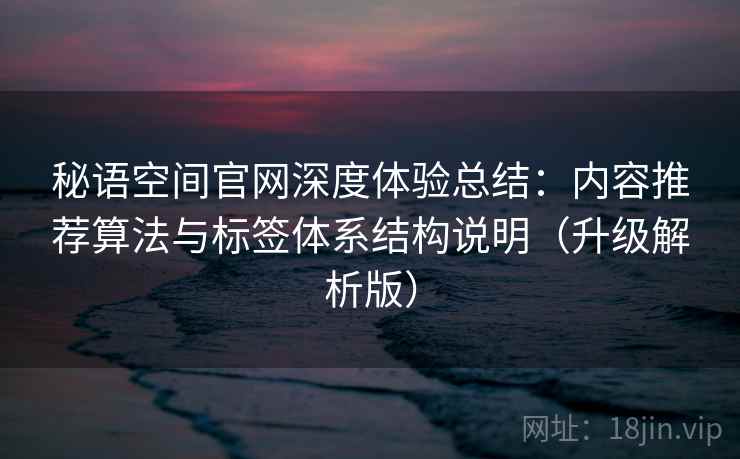 秘语空间官网深度体验总结:内容推荐算法与标签体系结构说明(升级解析版)