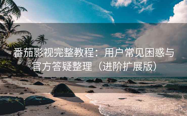 番茄影视完整教程:用户常见困惑与官方答疑整理(进阶扩展版)