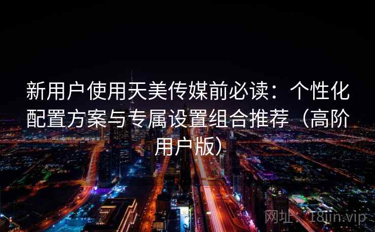 新用户使用天美传媒前必读:个性化配置方案与专属设置组合推荐(高阶用户版) 第2张 新用户使用天美传媒前必读:个性化配置方案与专属设置组合推荐(高阶用户版) 第2张