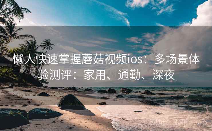 懒人快速掌握蘑菇视频ios:多场景体验测评:家用、通勤、深夜