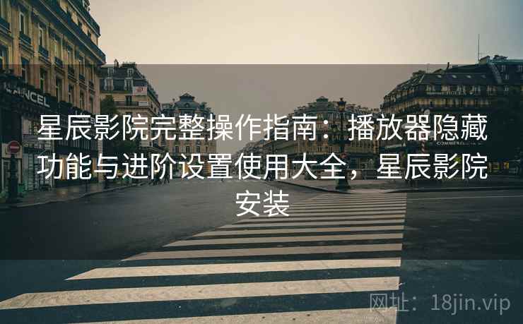 星辰影院完整操作指南:播放器隐藏功能与进阶设置使用大全,星辰影院安装