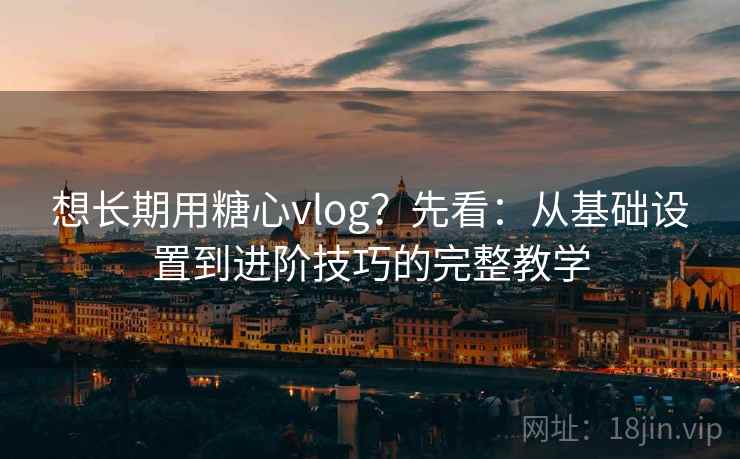 想长期用糖心vlog?先看:从基础设置到进阶技巧的完整教学