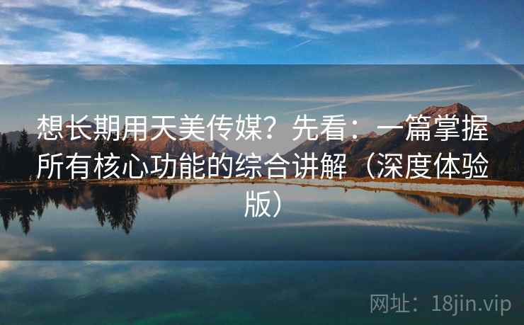 想长期用天美传媒？先看：一篇掌握所有核心功能的综合讲解（深度体验版）