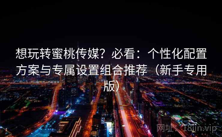 想玩转蜜桃传媒?必看:个性化配置方案与专属设置组合推荐(新手专用版)