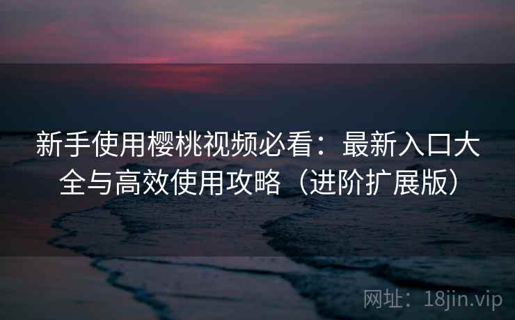 新手使用樱桃视频必看：最新入口大全与高效使用攻略（进阶扩展版）