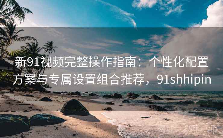 新91视频完整操作指南：个性化配置方案与专属设置组合推荐，91shhipin