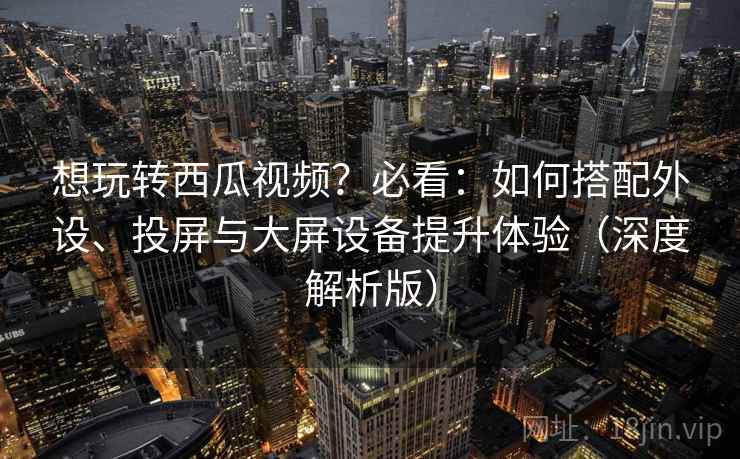 想玩转西瓜视频？必看：如何搭配外设、投屏与大屏设备提升体验（深度解析版）