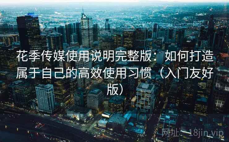 花季传媒使用说明完整版：如何打造属于自己的高效使用习惯（入门友好版）