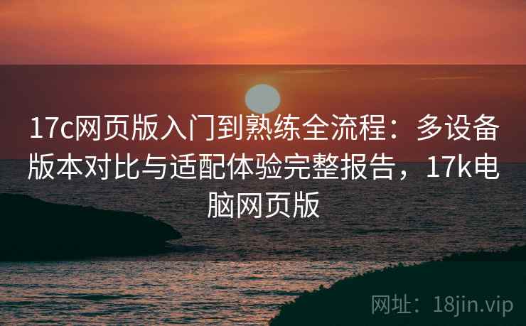 17c网页版入门到熟练全流程：多设备版本对比与适配体验完整报告，17k电脑网页版  第1张