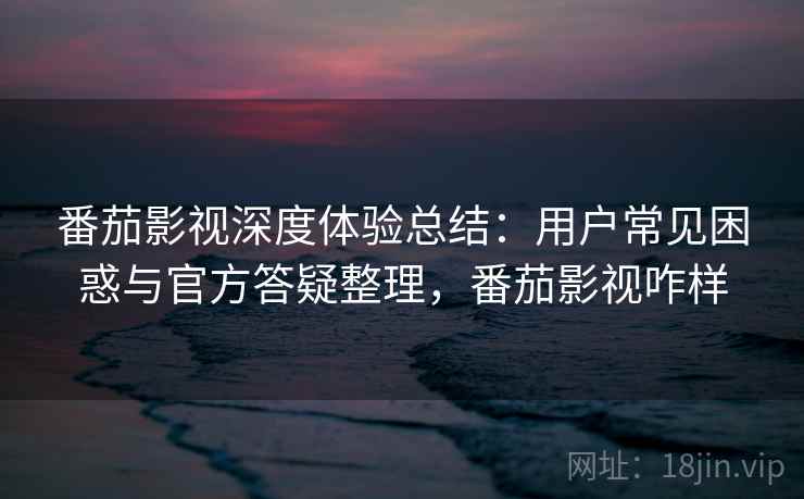 番茄影视深度体验总结：用户常见困惑与官方答疑整理，番茄影视咋样