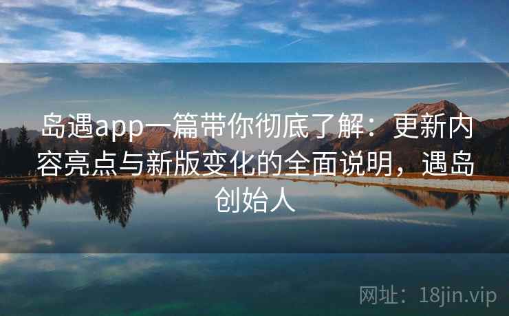 岛遇app一篇带你彻底了解：更新内容亮点与新版变化的全面说明，遇岛创始人