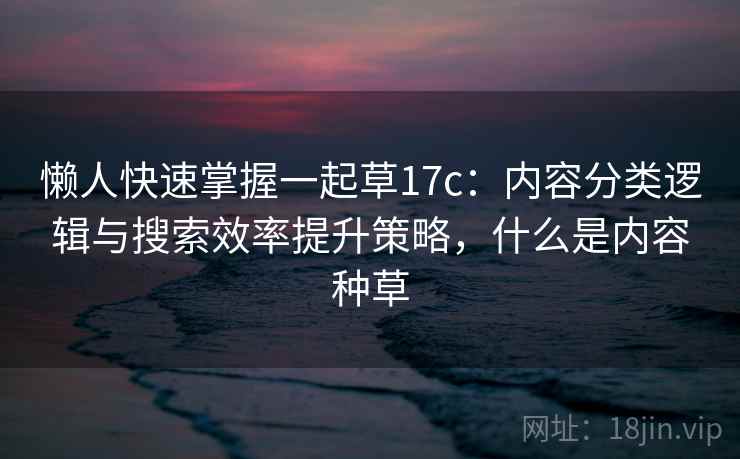 懒人快速掌握一起草17c：内容分类逻辑与搜索效率提升策略，什么是内容种草  第1张