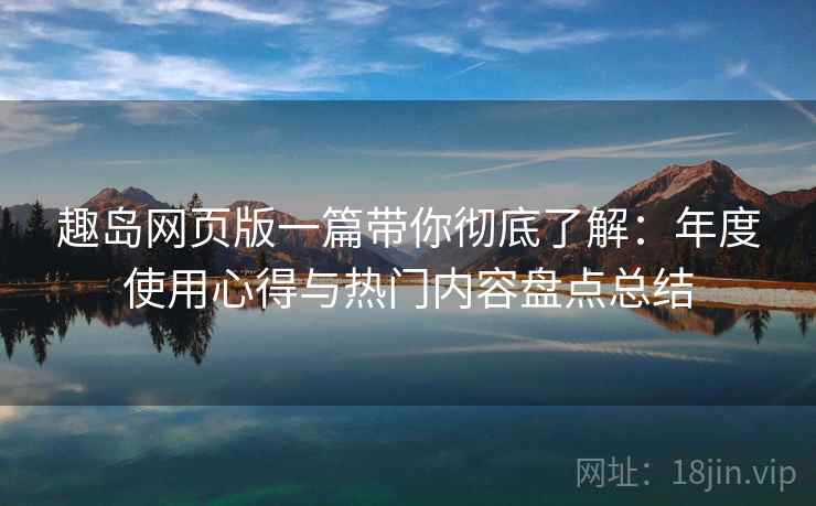 趣岛网页版一篇带你彻底了解：年度使用心得与热门内容盘点总结  第1张