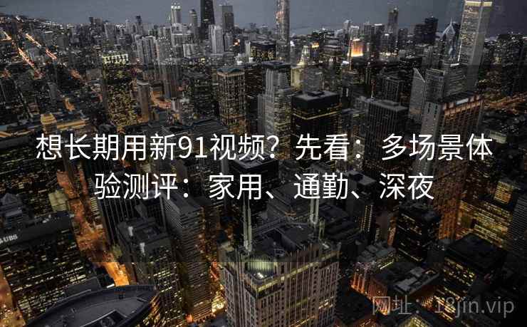 想长期用新91视频?先看:多场景体验测评:家用、通勤、深夜 第2张 想长期用新91视频?先看:多场景体验测评:家用、通勤、深夜 第2张