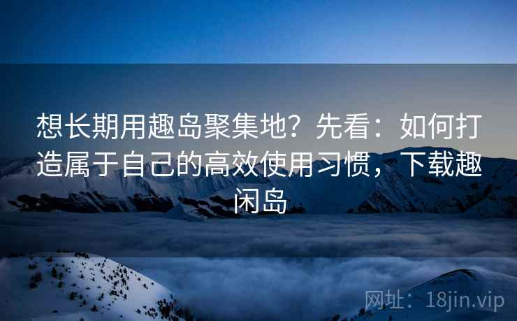 想长期用趣岛聚集地？先看：如何打造属于自己的高效使用习惯，下载趣闲岛  第2张