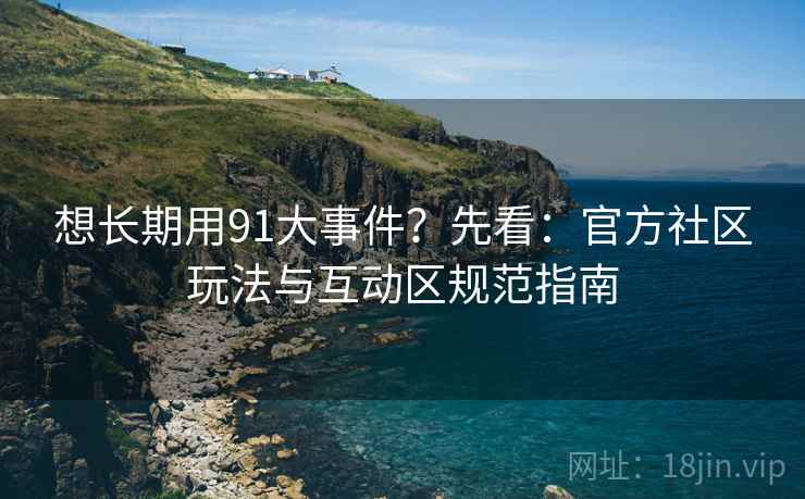 想长期用91大事件？先看：官方社区玩法与互动区规范指南