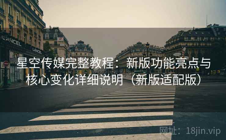 星空传媒完整教程：新版功能亮点与核心变化详细说明（新版适配版）