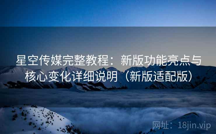 星空传媒完整教程：新版功能亮点与核心变化详细说明（新版适配版）