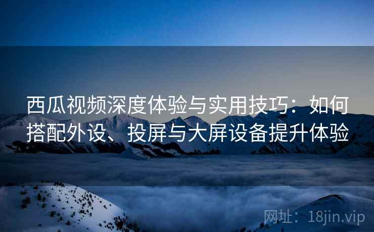 西瓜视频深度体验与实用技巧：如何搭配外设、投屏与大屏设备提升体验