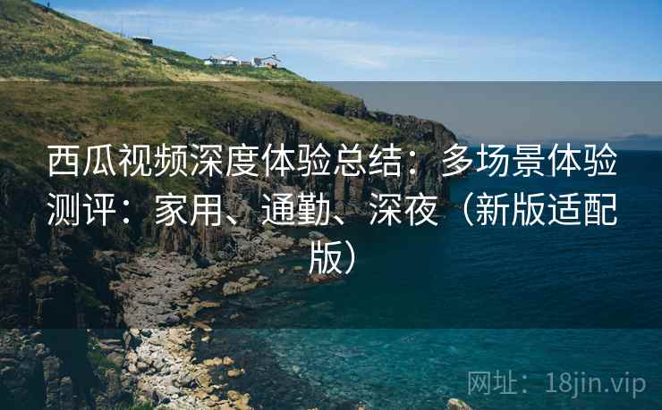 西瓜视频深度体验总结：多场景体验测评：家用、通勤、深夜（新版适配版）