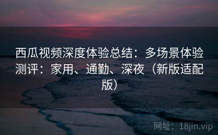 西瓜视频深度体验总结：多场景体验测评：家用、通勤、深夜（新版适配版）
