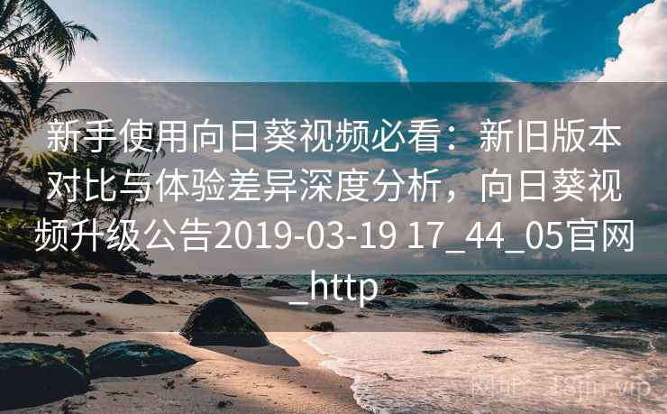 新手使用向日葵视频必看：新旧版本对比与体验差异深度分析，向日葵视频升级公告2019-03-19 17_44_05官网_http