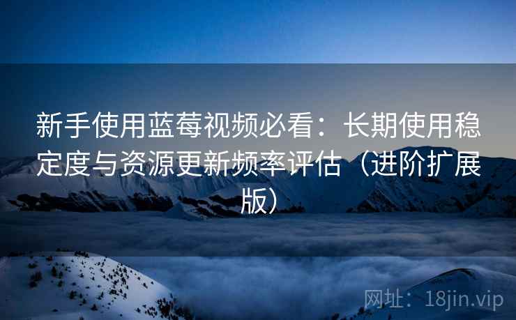 新手使用蓝莓视频必看：长期使用稳定度与资源更新频率评估（进阶扩展版）