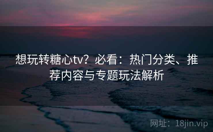 想玩转糖心tv？必看：热门分类、推荐内容与专题玩法解析  第2张