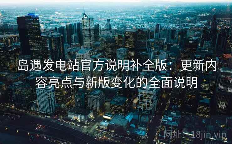 岛遇发电站官方说明补全版：更新内容亮点与新版变化的全面说明