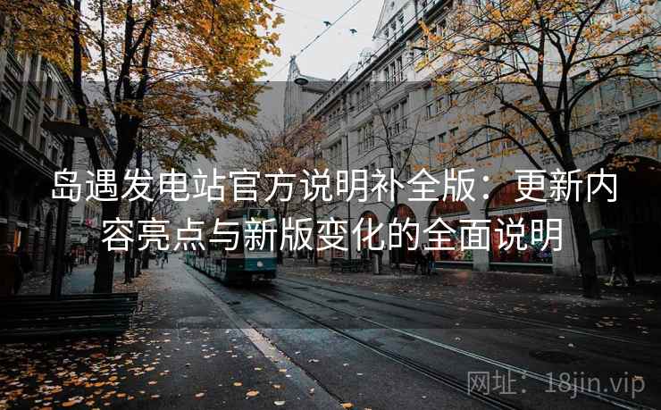 岛遇发电站官方说明补全版：更新内容亮点与新版变化的全面说明