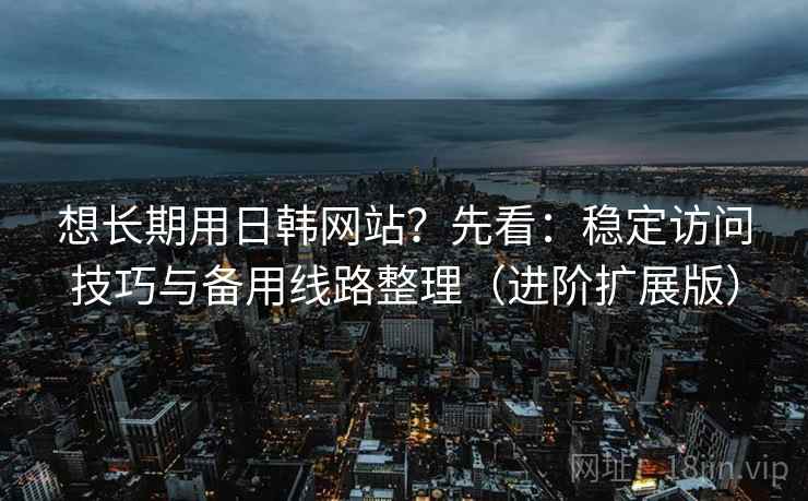 想长期用日韩网站？先看：稳定访问技巧与备用线路整理（进阶扩展版）