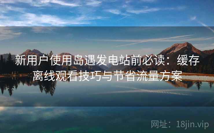 新用户使用岛遇发电站前必读：缓存离线观看技巧与节省流量方案