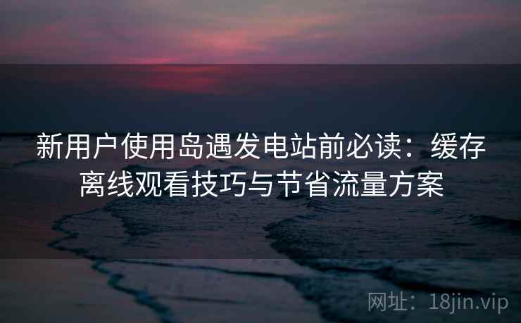 新用户使用岛遇发电站前必读：缓存离线观看技巧与节省流量方案