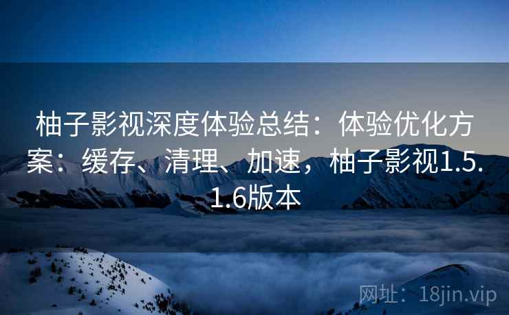 柚子影视深度体验总结：体验优化方案：缓存、清理、加速，柚子影视1.5.1.6版本