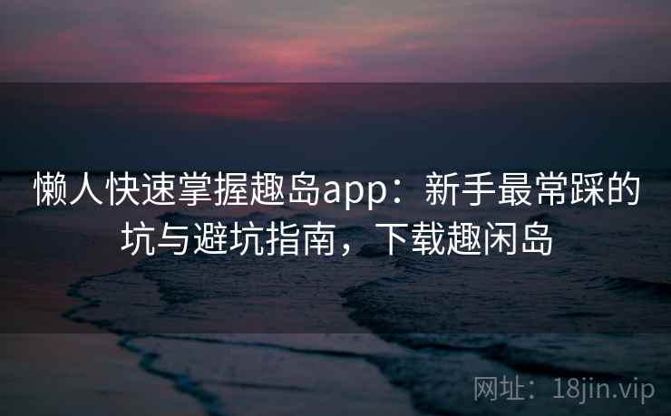 懒人快速掌握趣岛app：新手最常踩的坑与避坑指南，下载趣闲岛