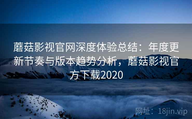 蘑菇影视官网深度体验总结：年度更新节奏与版本趋势分析，蘑菇影视官方下载2020