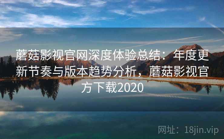 蘑菇影视官网深度体验总结：年度更新节奏与版本趋势分析，蘑菇影视官方下载2020
