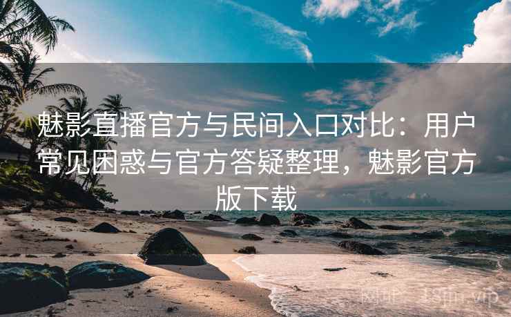 魅影直播官方与民间入口对比：用户常见困惑与官方答疑整理，魅影官方版下载