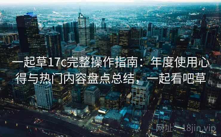 一起草17c完整操作指南：年度使用心得与热门内容盘点总结，一起看吧草