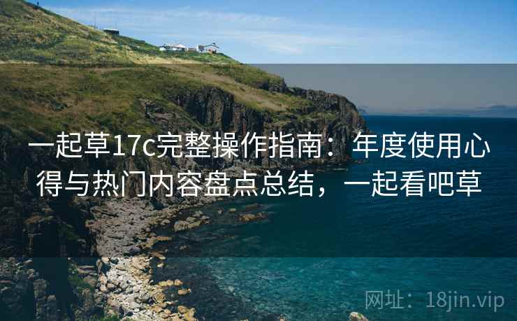 一起草17c完整操作指南：年度使用心得与热门内容盘点总结，一起看吧草