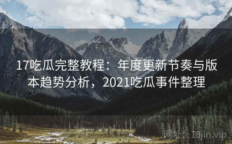 17吃瓜完整教程：年度更新节奏与版本趋势分析，2021吃瓜事件整理