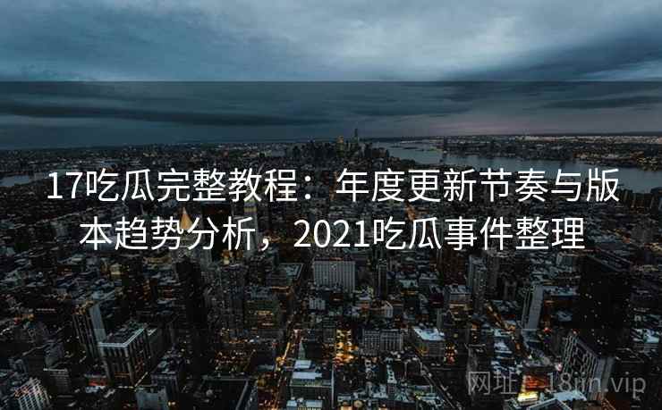 17吃瓜完整教程：年度更新节奏与版本趋势分析，2021吃瓜事件整理