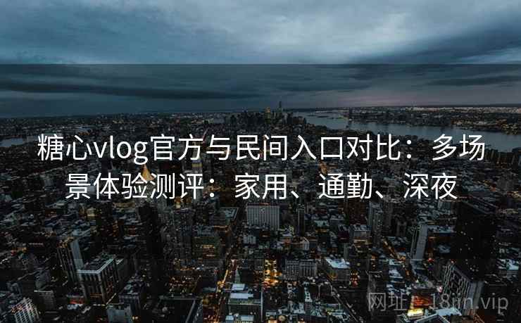糖心vlog官方与民间入口对比：多场景体验测评：家用、通勤、深夜