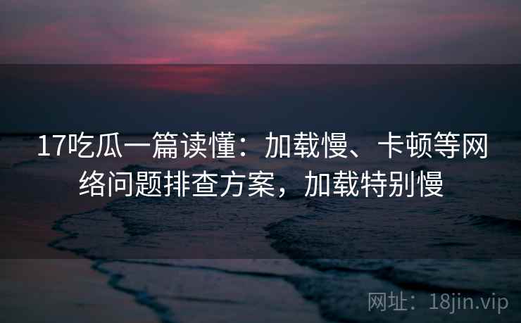 17吃瓜一篇读懂：加载慢、卡顿等网络问题排查方案，加载特别慢