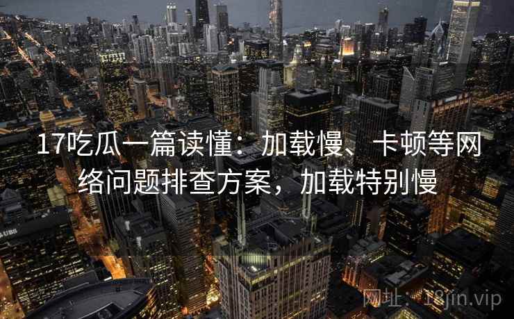 17吃瓜一篇读懂：加载慢、卡顿等网络问题排查方案，加载特别慢