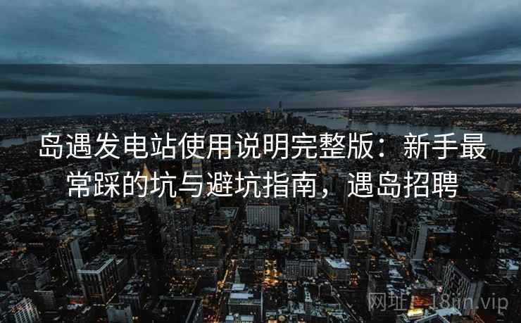 岛遇发电站使用说明完整版：新手最常踩的坑与避坑指南，遇岛招聘  第2张