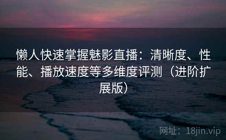 懒人快速掌握魅影直播：清晰度、性能、播放速度等多维度评测（进阶扩展版）