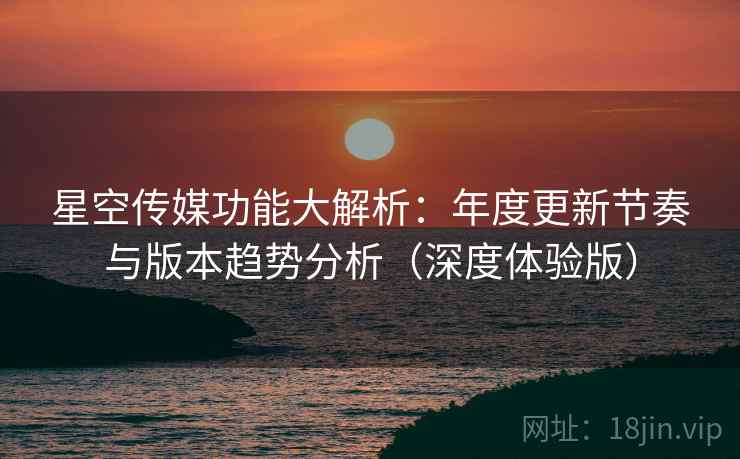 星空传媒功能大解析：年度更新节奏与版本趋势分析（深度体验版）