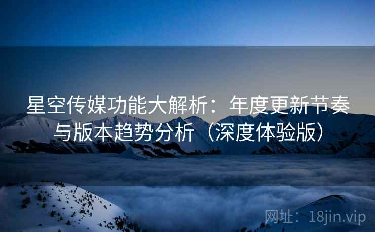 星空传媒功能大解析：年度更新节奏与版本趋势分析（深度体验版）  第2张