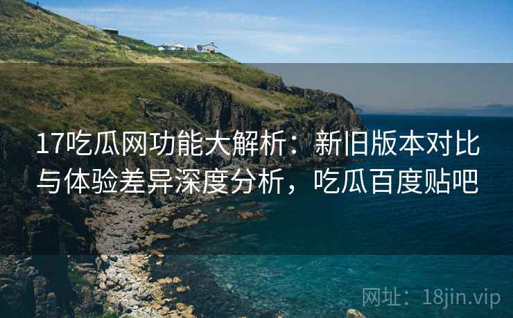 17吃瓜网功能大解析：新旧版本对比与体验差异深度分析，吃瓜百度贴吧  第1张